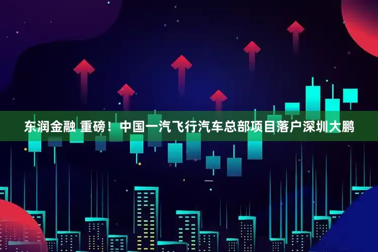 东润金融 重磅！中国一汽飞行汽车总部项目落户深圳大鹏