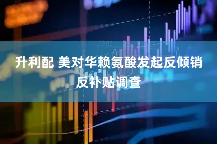 升利配 美对华赖氨酸发起反倾销反补贴调查