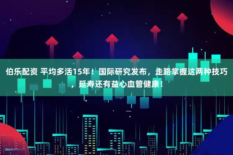 伯乐配资 平均多活15年！国际研究发布，走路掌握这两种技巧，延寿还有益心血管健康！