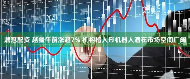 鼎冠配资 越疆午前涨超7% 机构指人形机器人潜在市场空间广阔