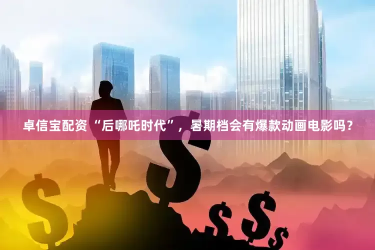 卓信宝配资 “后哪吒时代”，暑期档会有爆款动画电影吗？