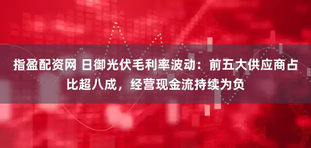 指盈配资网 日御光伏毛利率波动：前五大供应商占比超八成，经营现金流持续为负