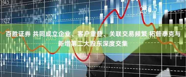 百胜证券 共同成立企业、客户重叠、关联交易频繁 拓普泰克与新增第二大股东深度交集