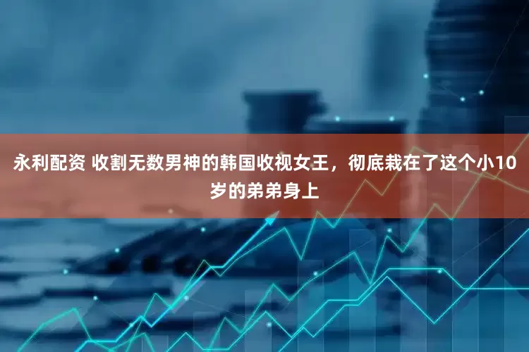 永利配资 收割无数男神的韩国收视女王，彻底栽在了这个小10岁的弟弟身上