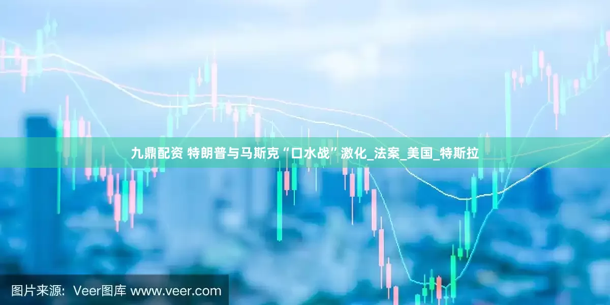 九鼎配资 特朗普与马斯克“口水战”激化_法案_美国_特斯拉