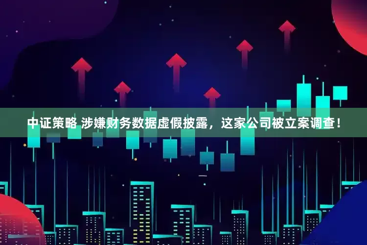 中证策略 涉嫌财务数据虚假披露，这家公司被立案调查！