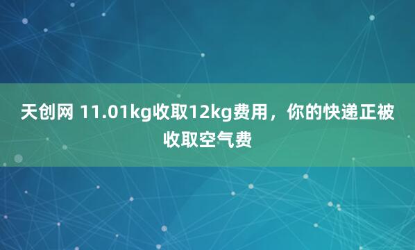 天创网 11.01kg收取12kg费用，你的快递正被收取空气费