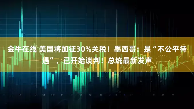 金牛在线 美国将加征30%关税！墨西哥：是“不公平待遇”，已开始谈判！总统最新发声