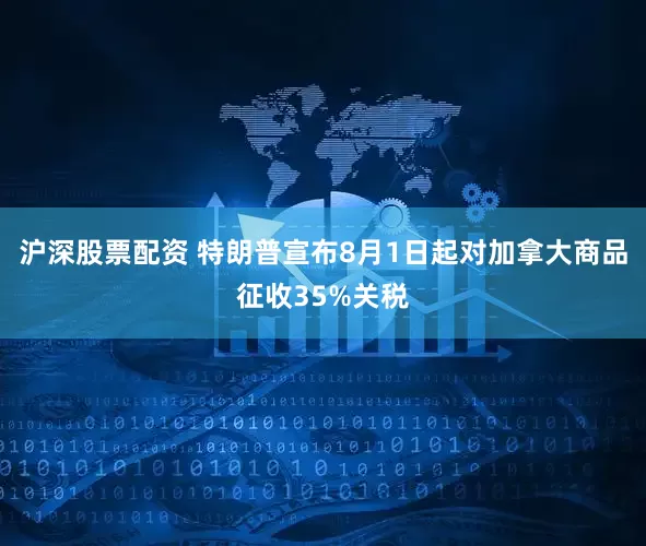 沪深股票配资 特朗普宣布8月1日起对加拿大商品征收35%关税