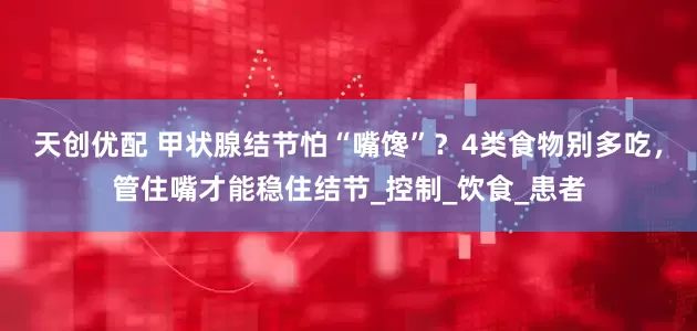 天创优配 甲状腺结节怕“嘴馋”？4类食物别多吃，管住嘴才能稳住结节_控制_饮食_患者
