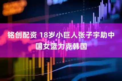 铭创配资 18岁小巨人张子宇助中国女篮力克韩国