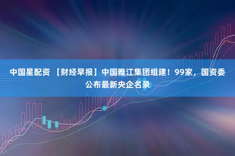 中国星配资 【财经早报】中国雅江集团组建！99家，国资委公布最新央企名录
