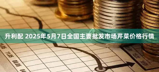 升利配 2025年5月7日全国主要批发市场芹菜价格行情