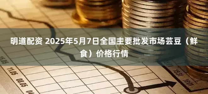 明道配资 2025年5月7日全国主要批发市场芸豆（鲜食）价格行情