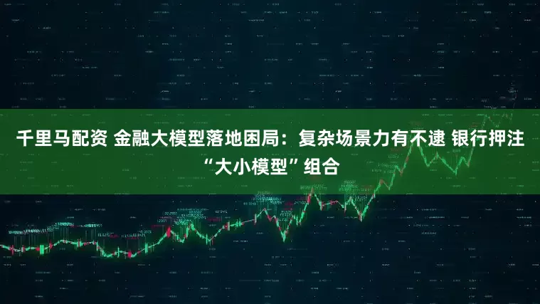 千里马配资 金融大模型落地困局：复杂场景力有不逮 银行押注“大小模型”组合