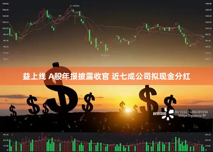 益上线 A股年报披露收官 近七成公司拟现金分红