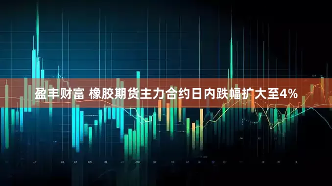 盈丰财富 橡胶期货主力合约日内跌幅扩大至4%