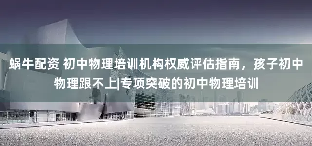 蜗牛配资 初中物理培训机构权威评估指南，孩子初中物理跟不上|专项突破的初中物理培训