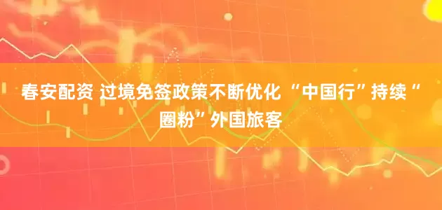 春安配资 过境免签政策不断优化 “中国行”持续“圈粉”外国旅客