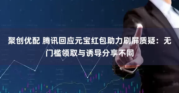 聚创优配 腾讯回应元宝红包助力刷屏质疑：无门槛领取与诱导分享不同
